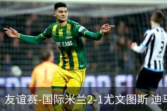 友谊赛-国际米兰2-1尤文图斯 迪马尔科迪乌夫建功孔塞桑破门